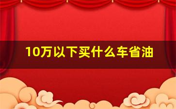 10万以下买什么车省油