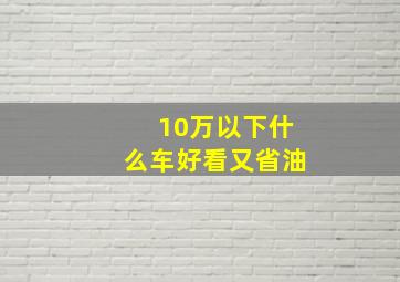 10万以下什么车好看又省油