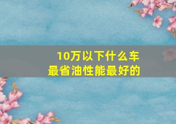 10万以下什么车最省油性能最好的