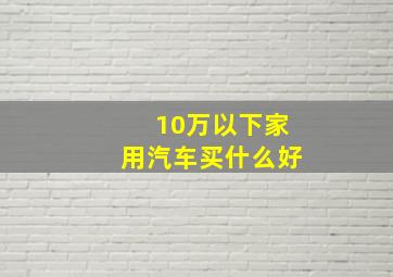 10万以下家用汽车买什么好