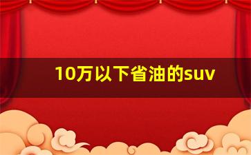 10万以下省油的suv