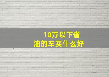 10万以下省油的车买什么好