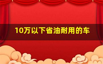 10万以下省油耐用的车