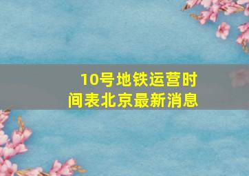 10号地铁运营时间表北京最新消息