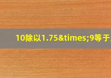 10除以1.75×9等于几