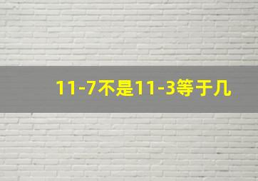 11-7不是11-3等于几