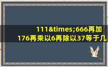 111×666再加176再乘以6再除以37等于几