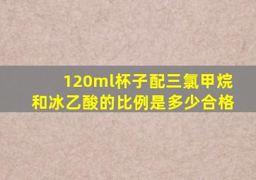 120ml杯子配三氯甲烷和冰乙酸的比例是多少合格