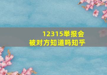 12315举报会被对方知道吗知乎