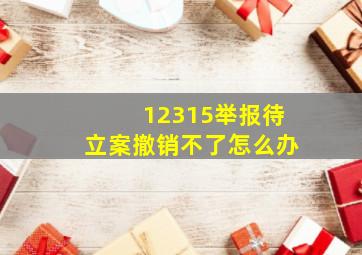 12315举报待立案撤销不了怎么办