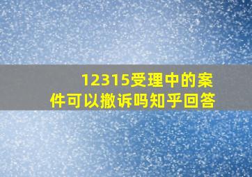 12315受理中的案件可以撤诉吗知乎回答