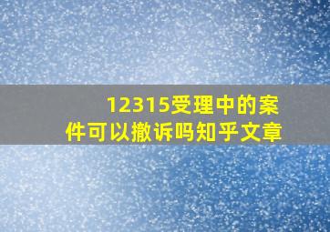 12315受理中的案件可以撤诉吗知乎文章