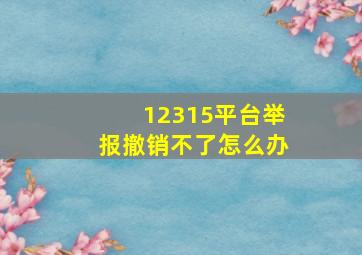 12315平台举报撤销不了怎么办