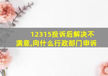 12315投诉后解决不满意,向什么行政部门申诉