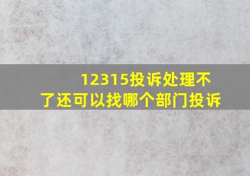 12315投诉处理不了还可以找哪个部门投诉