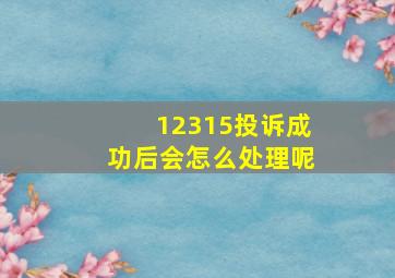 12315投诉成功后会怎么处理呢