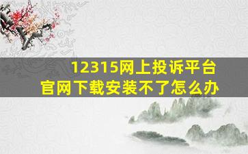 12315网上投诉平台官网下载安装不了怎么办