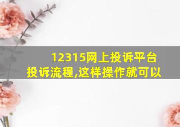 12315网上投诉平台投诉流程,这样操作就可以