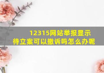 12315网站举报显示待立案可以撤诉吗怎么办呢