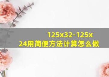 125x32-125x24用简便方法计算怎么做