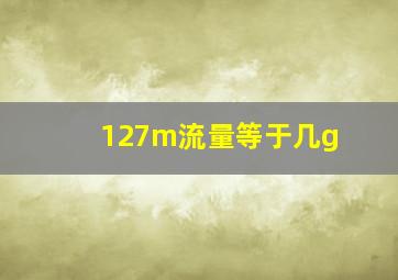 127m流量等于几g