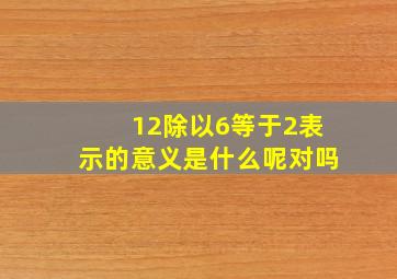 12除以6等于2表示的意义是什么呢对吗