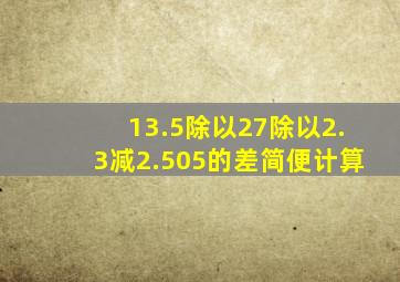 13.5除以27除以2.3减2.505的差简便计算