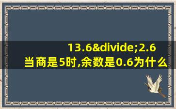 13.6÷2.6当商是5时,余数是0.6为什么