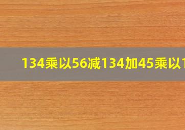 134乘以56减134加45乘以134