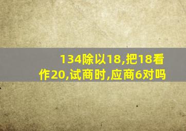 134除以18,把18看作20,试商时,应商6对吗