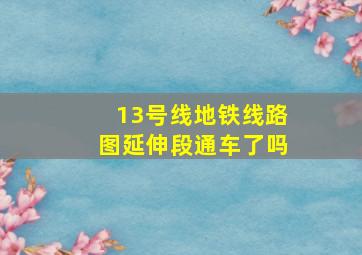 13号线地铁线路图延伸段通车了吗