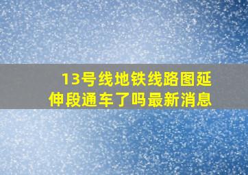 13号线地铁线路图延伸段通车了吗最新消息