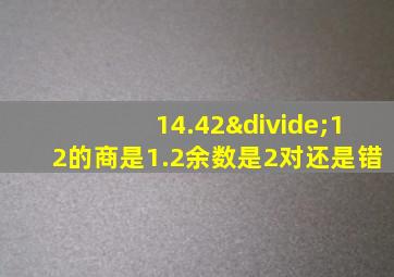 14.42÷12的商是1.2余数是2对还是错