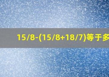 15/8-(15/8+18/7)等于多少