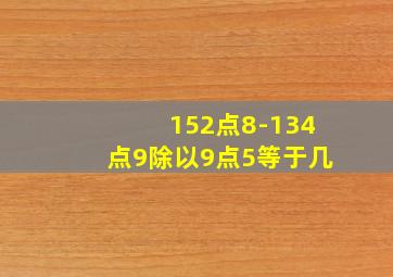 152点8-134点9除以9点5等于几