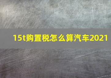 15t购置税怎么算汽车2021