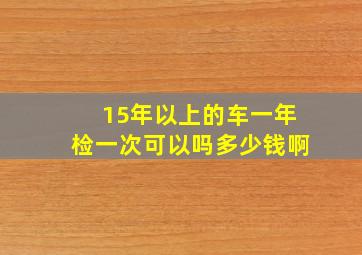 15年以上的车一年检一次可以吗多少钱啊