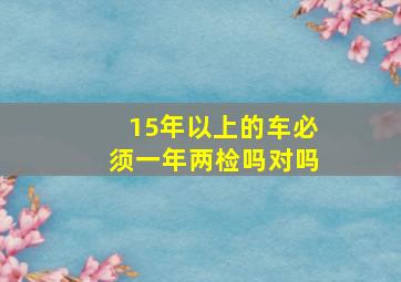 15年以上的车必须一年两检吗对吗