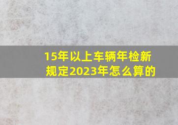 15年以上车辆年检新规定2023年怎么算的