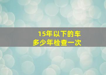 15年以下的车多少年检查一次