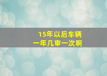 15年以后车辆一年几审一次啊