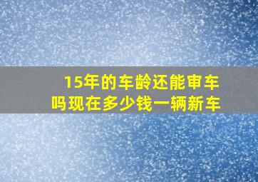 15年的车龄还能审车吗现在多少钱一辆新车