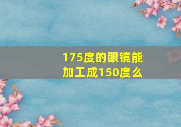 175度的眼镜能加工成150度么