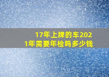 17年上牌的车2021年需要年检吗多少钱