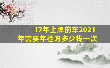 17年上牌的车2021年需要年检吗多少钱一次