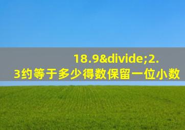 18.9÷2.3约等于多少得数保留一位小数