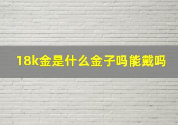 18k金是什么金子吗能戴吗