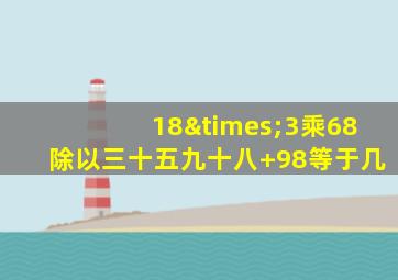 18×3乘68除以三十五九十八+98等于几