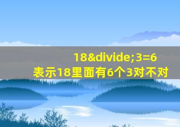 18÷3=6表示18里面有6个3对不对