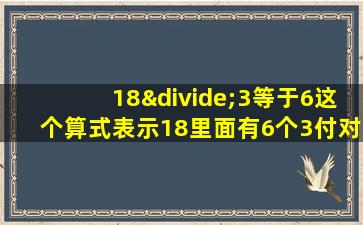 18÷3等于6这个算式表示18里面有6个3付对吗